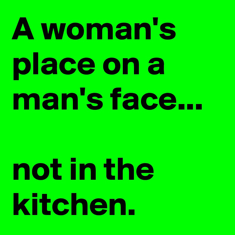 A woman's place on a man's face...

not in the kitchen. 