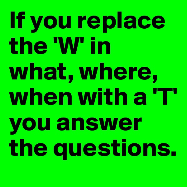 If you replace the 'W' in what, where, when with a 'T' 
you answer the questions. 