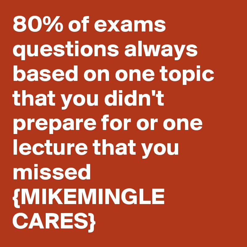 80% of exams  questions always based on one topic that you didn't prepare for or one lecture that you missed
{MIKEMINGLE CARES}