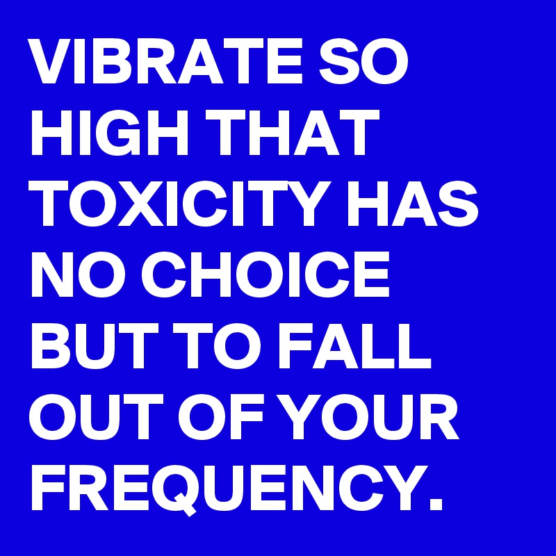 VIBRATE SO HIGH THAT TOXICITY HAS NO CHOICE BUT TO FALL OUT OF YOUR FREQUENCY. 