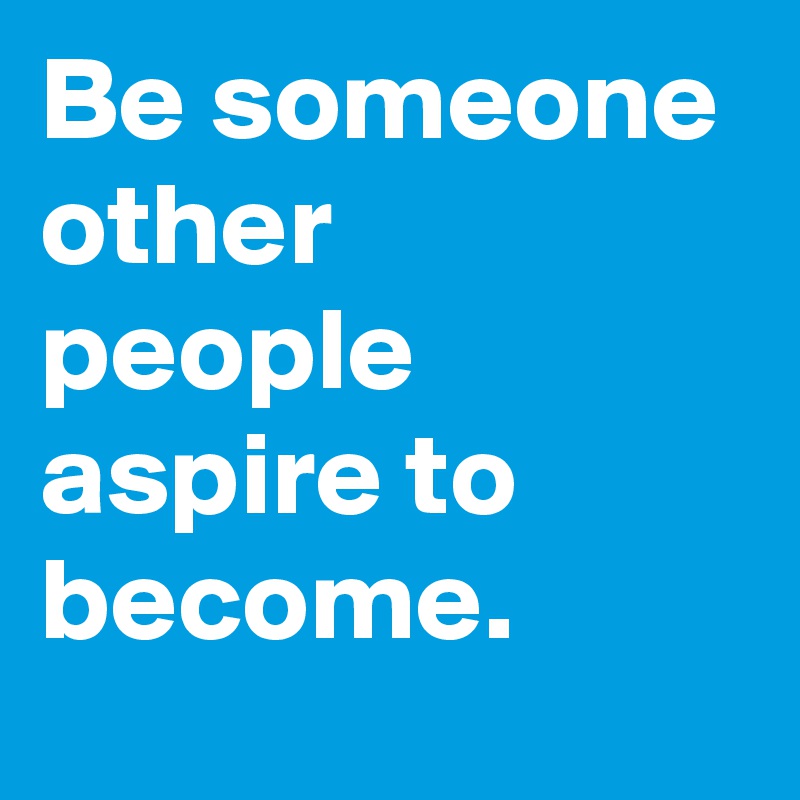 Be someone other people aspire to become.