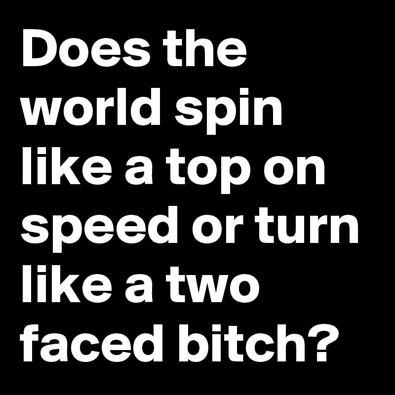 Does the world spin like a top on speed or turn like a two faced bitch?