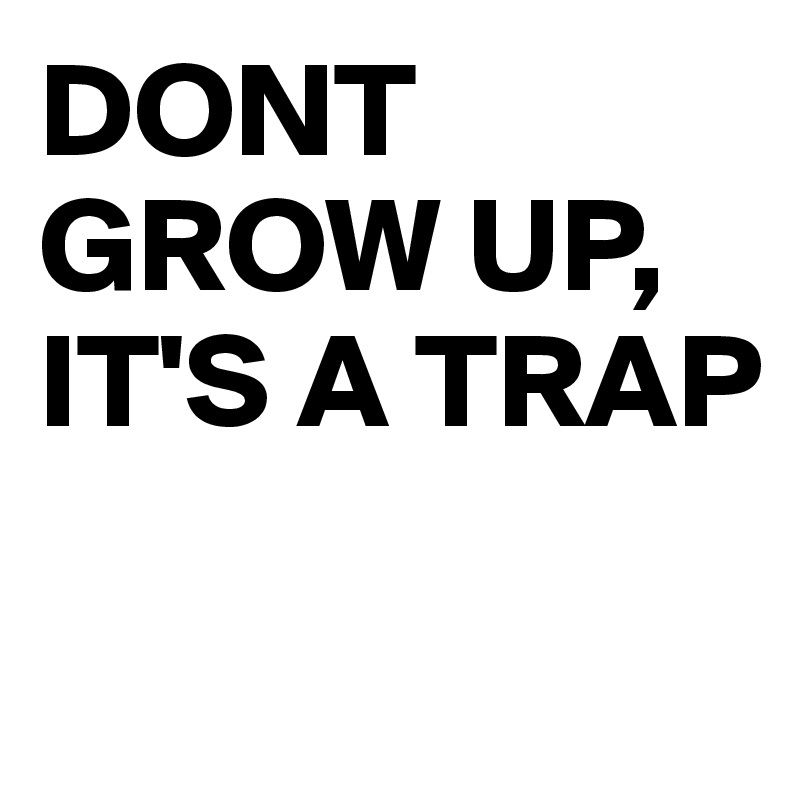 DONT GROW UP, 
IT'S A TRAP

