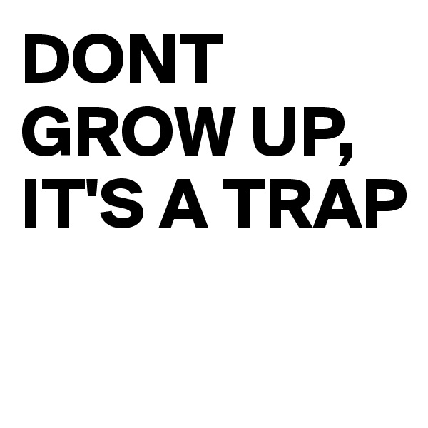 DONT GROW UP, 
IT'S A TRAP

