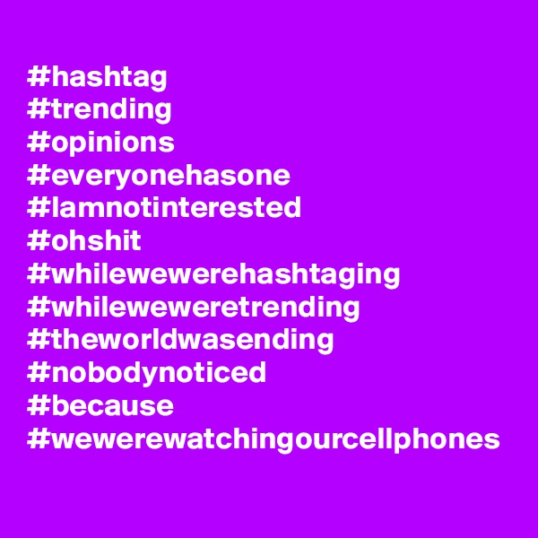 
#hashtag
#trending
#opinions
#everyonehasone
#Iamnotinterested
#ohshit
#whilewewerehashtaging
#whileweweretrending
#theworldwasending
#nobodynoticed
#because
#wewerewatchingourcellphones