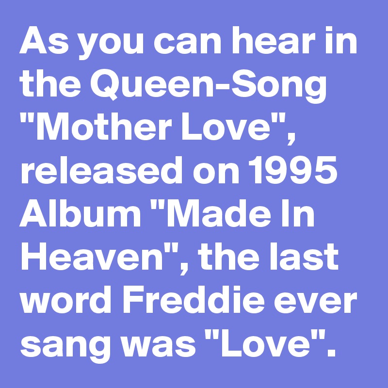 As you can hear in the Queen-Song "Mother Love", released on 1995 Album "Made In Heaven", the last word Freddie ever sang was "Love". 
