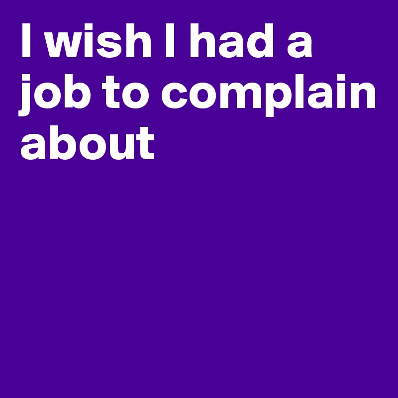 I wish I had a job to complain about


