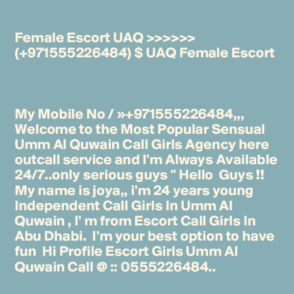 
Female Escort UAQ >>>>>>  (+971555226484) $ UAQ Female Escort



My Mobile No / »+971555226484,,, Welcome to the Most Popular Sensual Umm Al Quwain Call Girls Agency here outcall service and I'm Always Available 24/7..only serious guys " Hello  Guys !! My name is joya,, i'm 24 years young Independent Call Girls In Umm Al Quwain , I' m from Escort Call Girls In Abu Dhabi.  I'm your best option to have fun  Hi Profile Escort Girls Umm Al Quwain Call @ :: 0555226484..