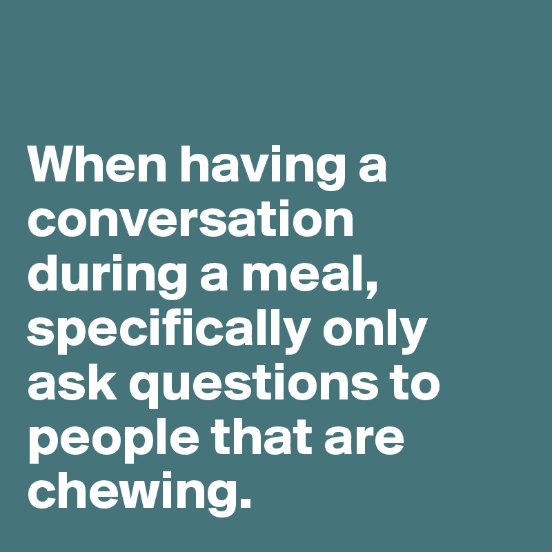 

When having a conversation during a meal, specifically only ask questions to people that are chewing.