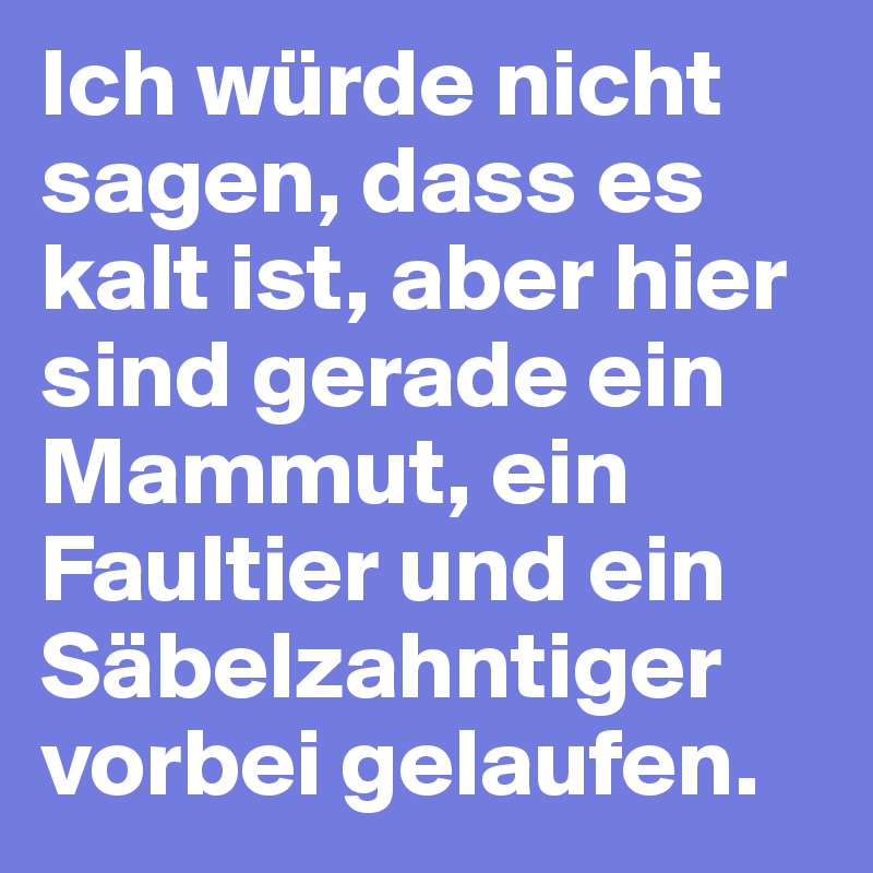 Ich würde nicht sagen, dass es kalt ist, aber hier sind gerade ein Mammut, ein Faultier und ein Säbelzahntiger vorbei gelaufen.