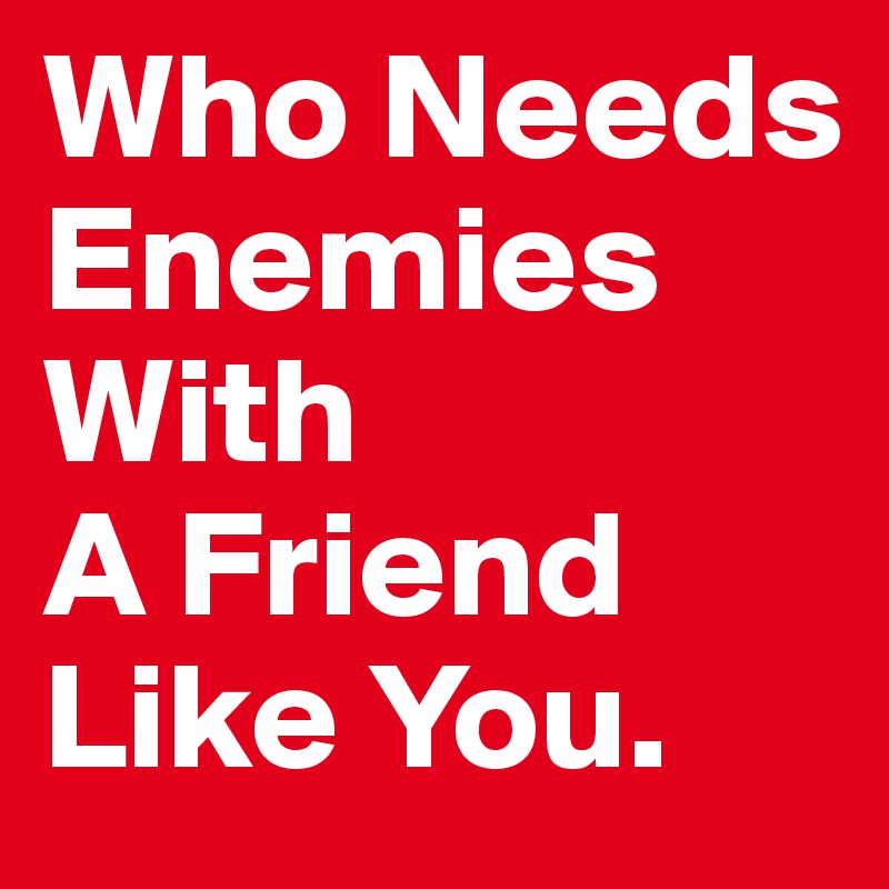 Who Needs Enemies With
A Friend Like You. 