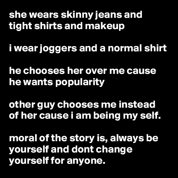 she wears skinny jeans and tight shirts and makeup

i wear joggers and a normal shirt

he chooses her over me cause he wants popularity 

other guy chooses me instead of her cause i am being my self.

moral of the story is, always be yourself and dont change yourself for anyone.