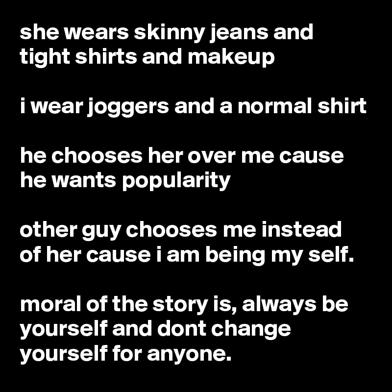 she wears skinny jeans and tight shirts and makeup

i wear joggers and a normal shirt

he chooses her over me cause he wants popularity 

other guy chooses me instead of her cause i am being my self.

moral of the story is, always be yourself and dont change yourself for anyone.