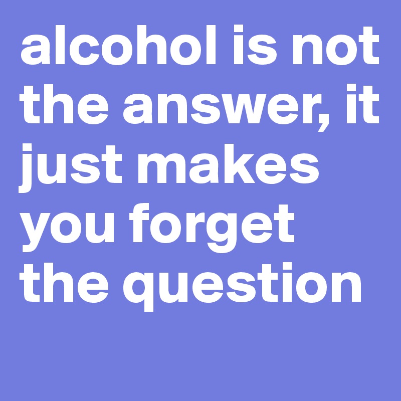 alcohol is not the answer, it just makes you forget the question