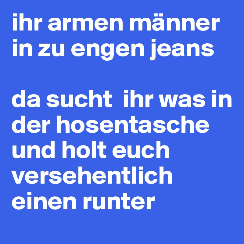 ihr armen männer in zu engen jeans

da sucht  ihr was in der hosentasche und holt euch versehentlich einen runter