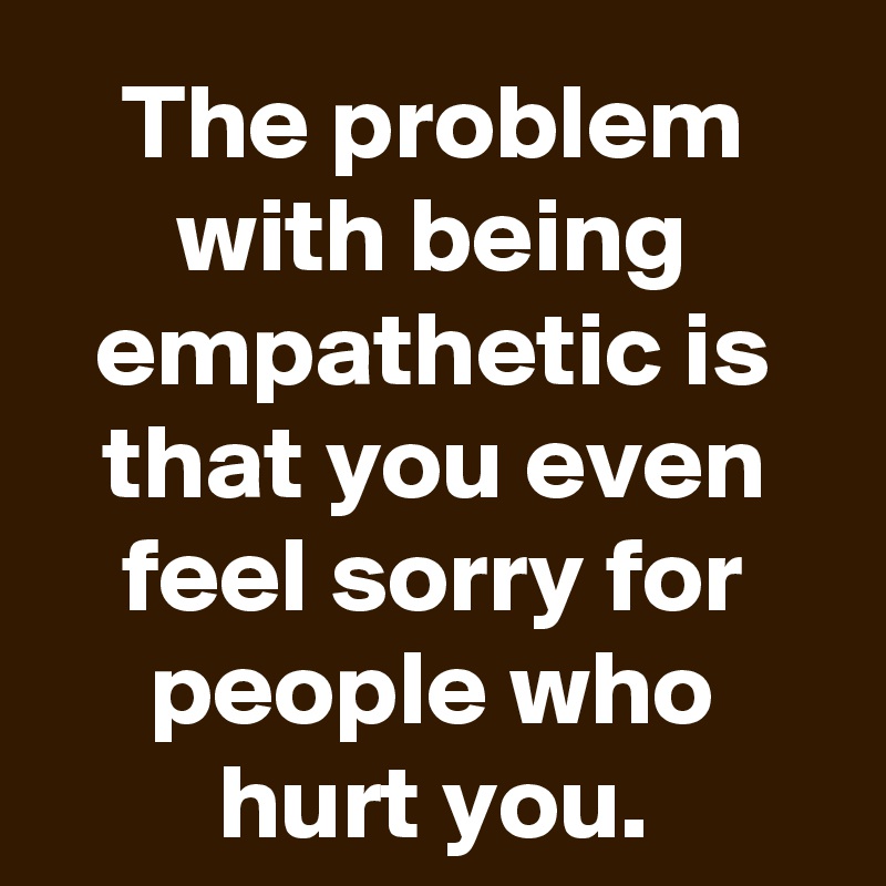 The problem with being empathetic is that you even feel sorry for people who hurt you.