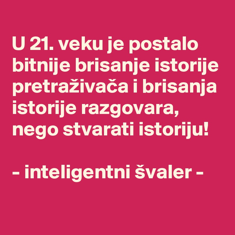 
U 21. veku je postalo bitnije brisanje istorije pretraživaca i brisanja istorije razgovara, nego stvarati istoriju!

- inteligentni švaler -
