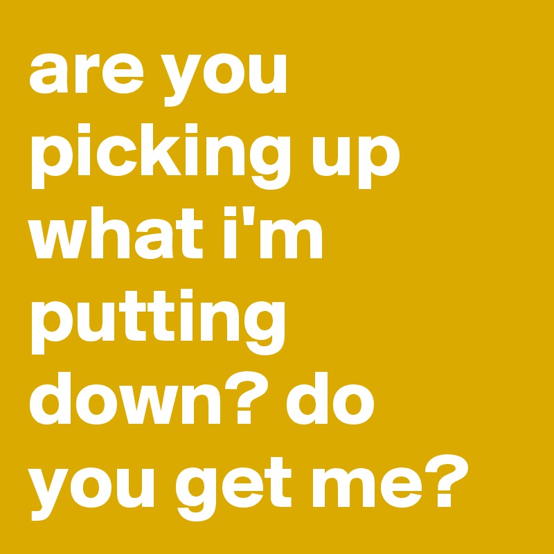 are you picking up what i'm putting down? do you get me?