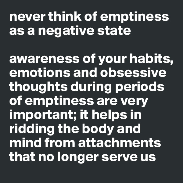 never think of emptiness
as a negative state

awareness of your habits, emotions and obsessive thoughts during periods
of emptiness are very important; it helps in ridding the body and mind from attachments that no longer serve us 