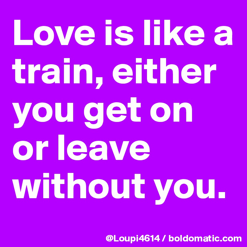 Love is like a train, either you get on or leave without you.