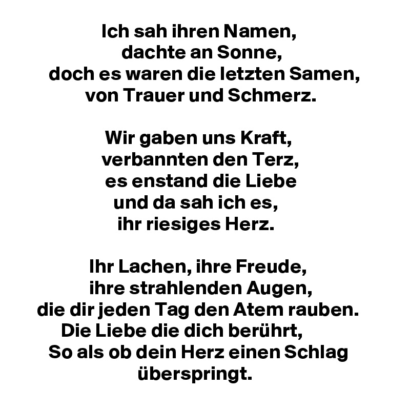                     Ich sah ihren Namen,
                         dachte an Sonne,
       doch es waren die letzten Samen,                        von Trauer und Schmerz.

                     Wir gaben uns Kraft,
                    verbannten den Terz,
                     es enstand die Liebe
                       und da sah ich es,
                        ihr riesiges Herz.

                 Ihr Lachen, ihre Freude,
                 ihre strahlenden Augen,
    die dir jeden Tag den Atem rauben.                   Die Liebe die dich berührt,
       So als ob dein Herz einen Schlag
                             überspringt.