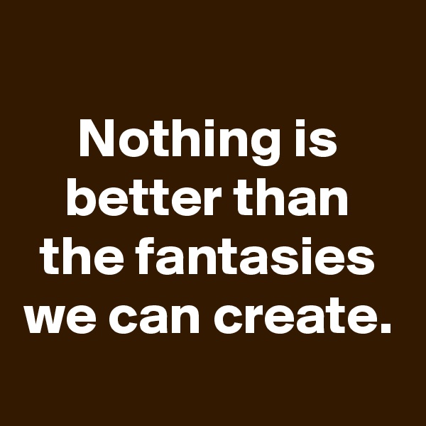 
Nothing is better than the fantasies we can create.
