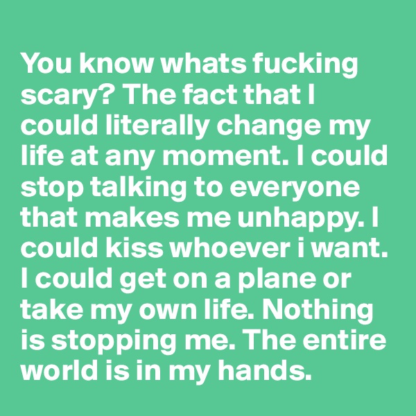
You know whats fucking scary? The fact that I could literally change my life at any moment. I could stop talking to everyone that makes me unhappy. I could kiss whoever i want. I could get on a plane or take my own life. Nothing is stopping me. The entire world is in my hands. 