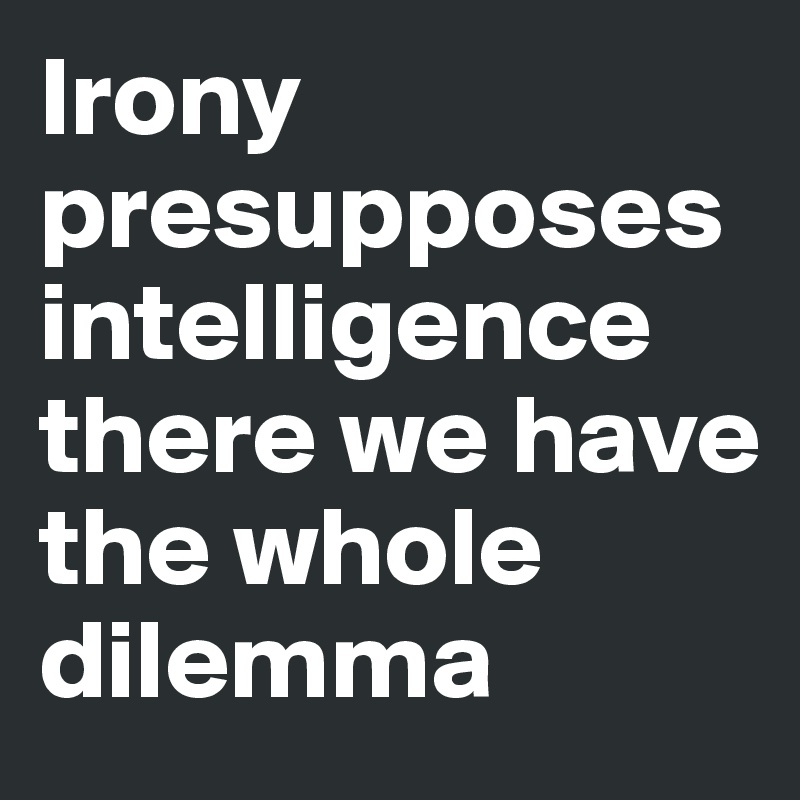 Irony presupposes intelligence
there we have the whole dilemma