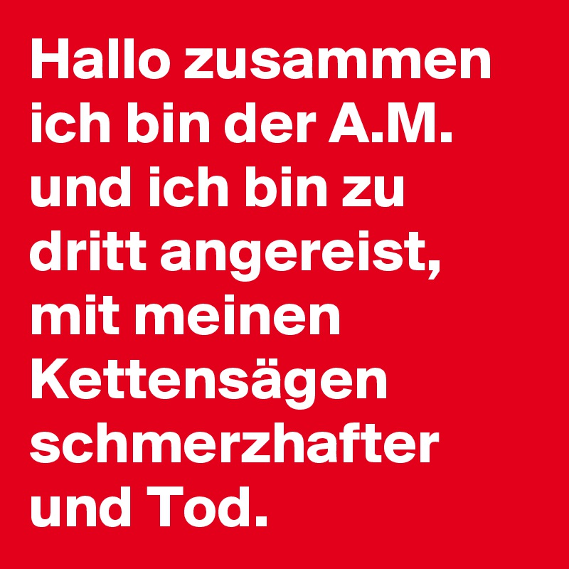 Hallo zusammen ich bin der A.M. und ich bin zu dritt angereist, mit meinen Kettensägen schmerzhafter und Tod.