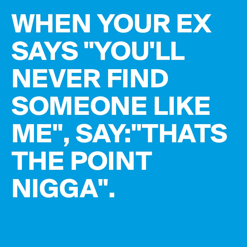 WHEN YOUR EX SAYS "YOU'LL NEVER FIND SOMEONE LIKE ME", SAY:"THATS THE POINT NIGGA".
