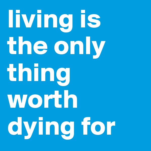 living is the only thing worth dying for
