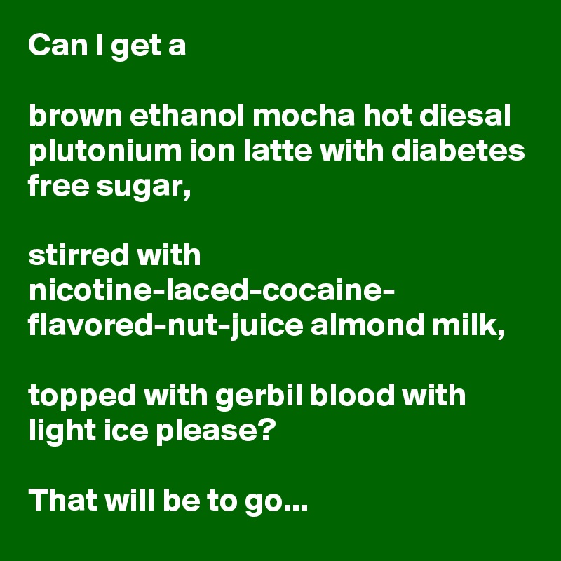 Can I get a

brown ethanol mocha hot diesal plutonium ion latte with diabetes free sugar, 

stirred with nicotine-laced-cocaine- flavored-nut-juice almond milk,

topped with gerbil blood with light ice please?

That will be to go...