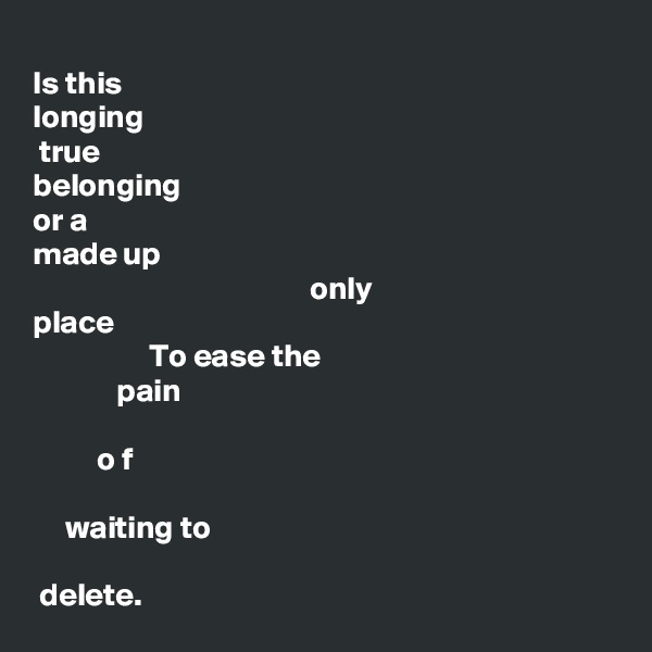 
Is this 
longing
 true
belonging 
or a 
made up 
                                           only
place 
                  To ease the 
             pain
      
          o f

     waiting to

 delete.   