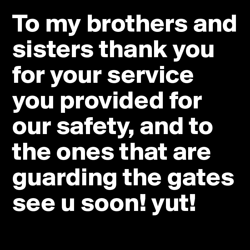 To my brothers and sisters thank you for your service you provided for our safety, and to the ones that are guarding the gates see u soon! yut! 
