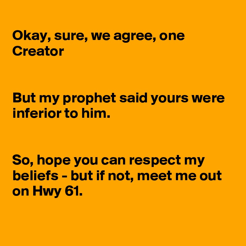 
Okay, sure, we agree, one Creator


But my prophet said yours were inferior to him.


So, hope you can respect my beliefs - but if not, meet me out on Hwy 61.

