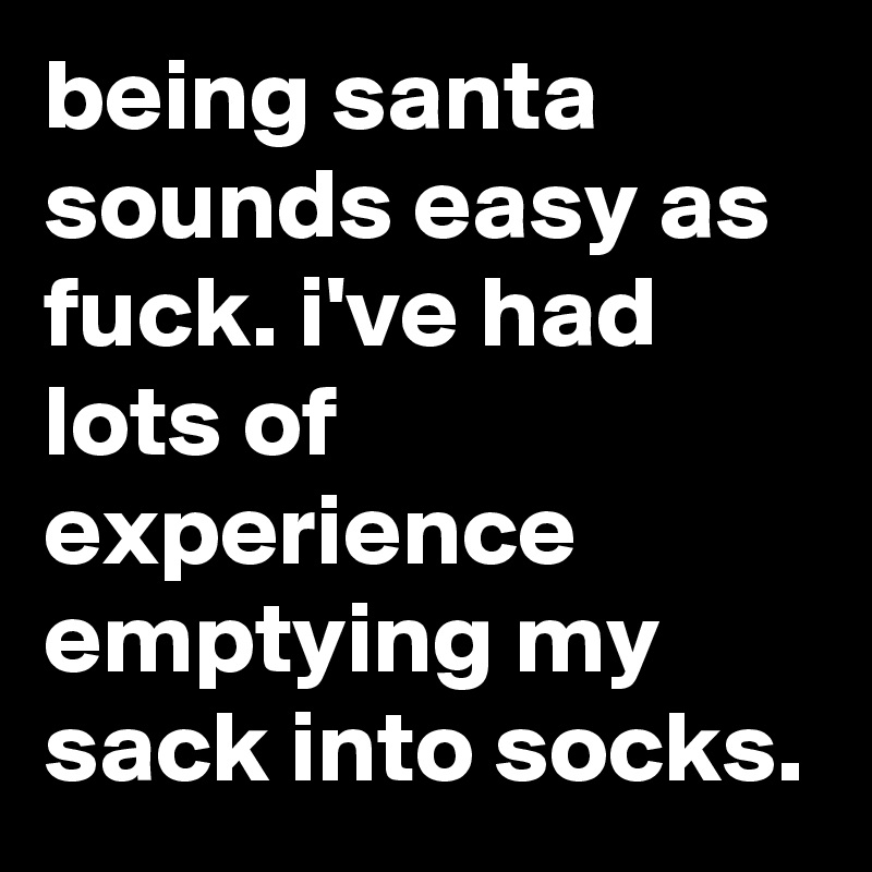 being santa sounds easy as fuck. i've had lots of experience emptying my sack into socks.