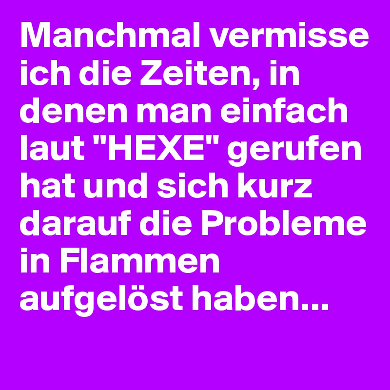 Manchmal vermisse ich die Zeiten, in denen man einfach laut "HEXE" gerufen hat und sich kurz darauf die Probleme in Flammen aufgelöst haben...
