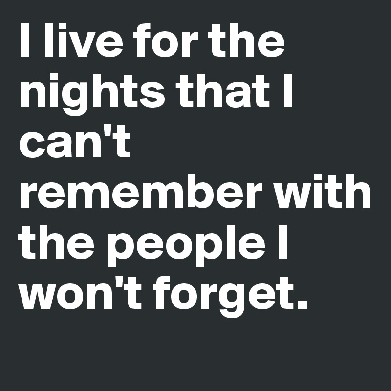 I live for the nights that I can't remember with the people I won't forget.