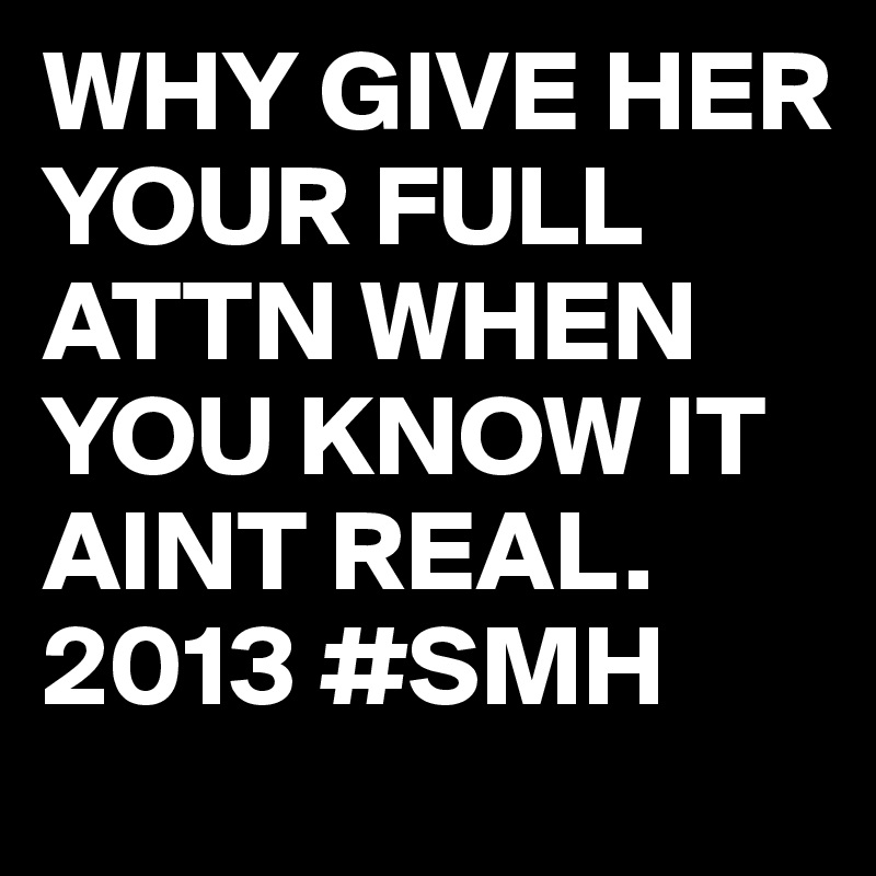 WHY GIVE HER YOUR FULL ATTN WHEN YOU KNOW IT AINT REAL. 2013 #SMH