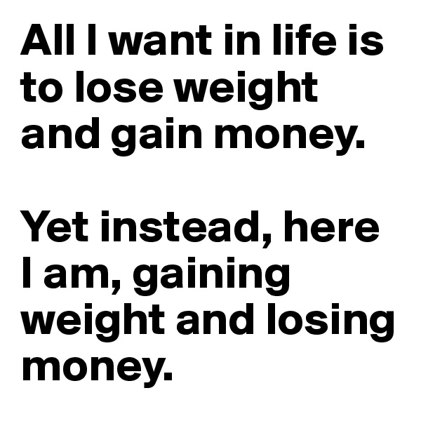All I want in life is to lose weight and gain money.

Yet instead, here I am, gaining weight and losing money.