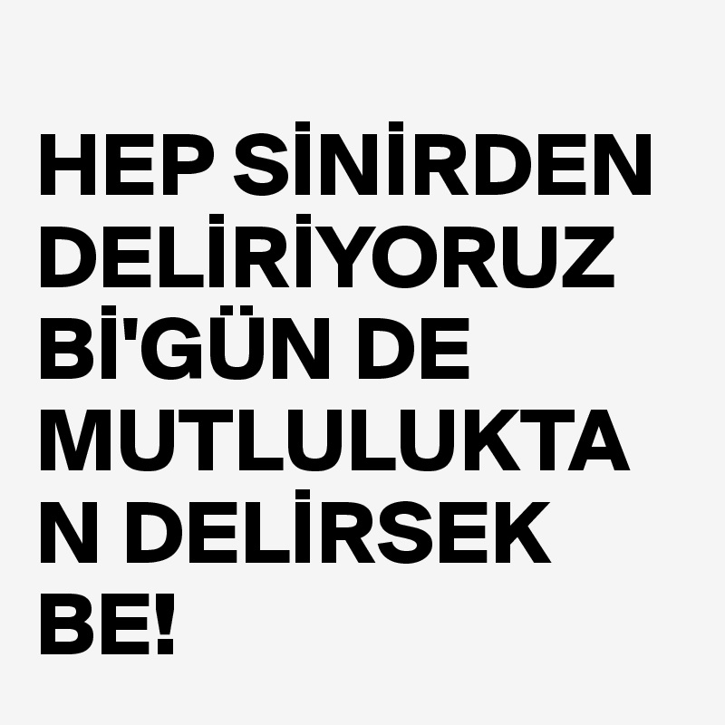 
HEP SINIRDEN DELIRIYORUZ
BI'GÜN DE MUTLULUKTAN DELIRSEK BE!