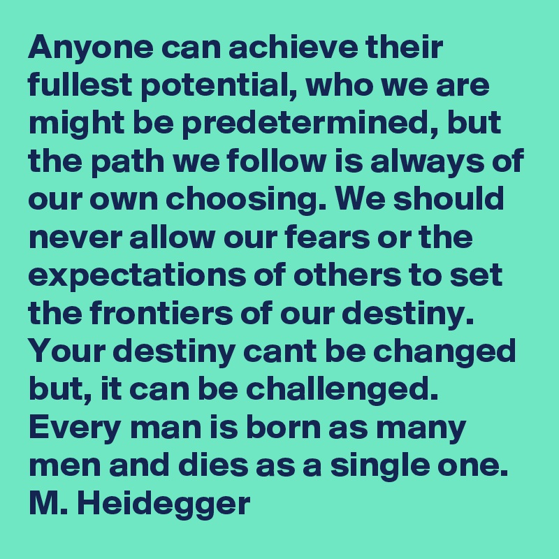 Anyone can achieve their fullest potential, who we are might be predetermined, but the path we follow is always of our own choosing. We should never allow our fears or the expectations of others to set the frontiers of our destiny. Your destiny cant be changed but, it can be challenged. Every man is born as many men and dies as a single one.   M. Heidegger