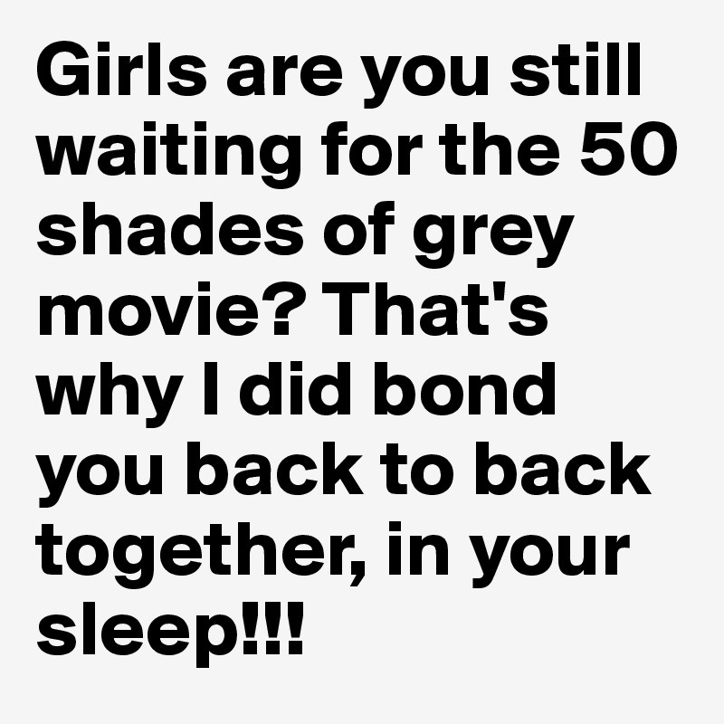 Girls are you still waiting for the 50 shades of grey movie? That's why I did bond you back to back together, in your sleep!!!