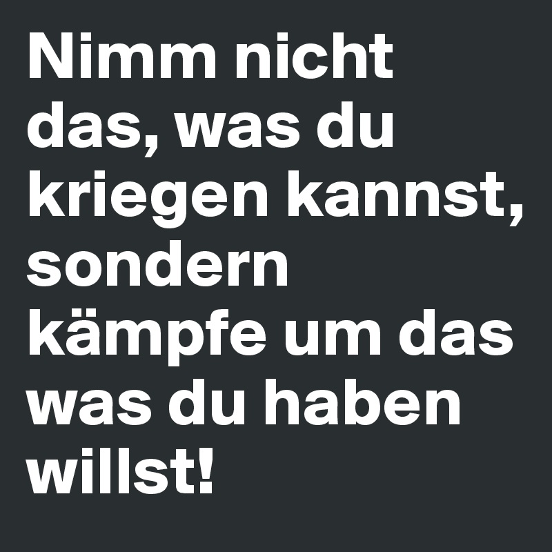 Nimm nicht das, was du kriegen kannst, sondern kämpfe um das was du