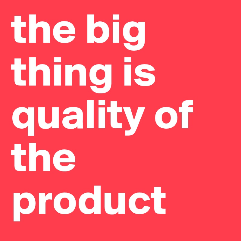 the big thing is quality of the product