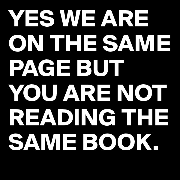 YES WE ARE ON THE SAME PAGE BUT YOU ARE NOT READING THE SAME BOOK.