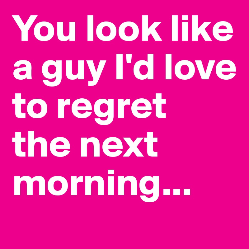 You look like a guy I'd love to regret 
the next morning...