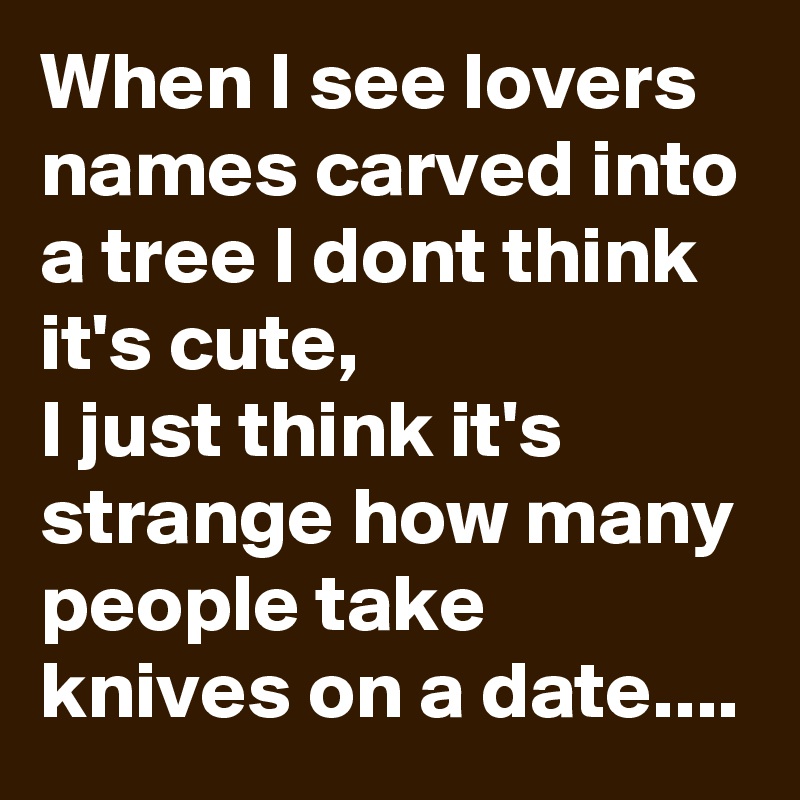 When I see lovers names carved into a tree I dont think it's cute,
I just think it's strange how many people take knives on a date....