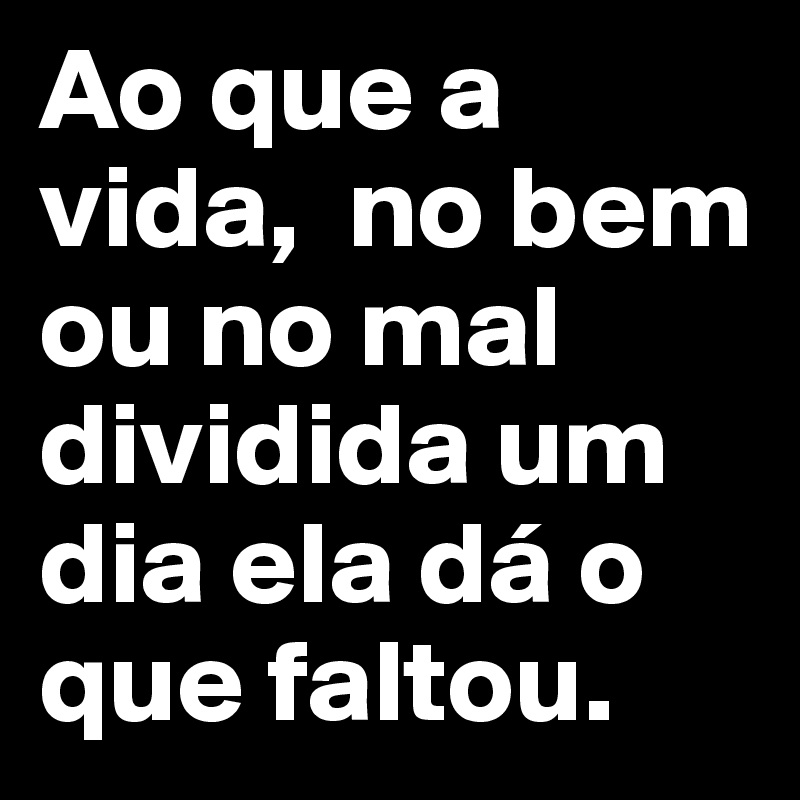 Ao que a vida,  no bem ou no mal dividida um dia ela dá o que faltou.