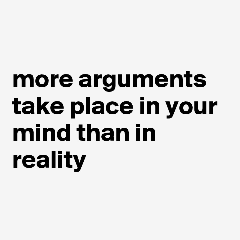 

more arguments take place in your mind than in reality

